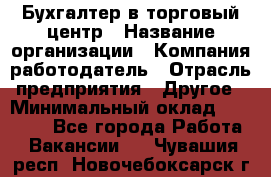 Бухгалтер в торговый центр › Название организации ­ Компания-работодатель › Отрасль предприятия ­ Другое › Минимальный оклад ­ 18 000 - Все города Работа » Вакансии   . Чувашия респ.,Новочебоксарск г.